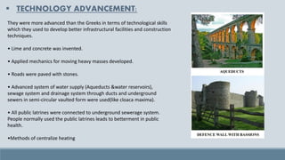 ▪ TECHNOLOGY ADVANCEMENT:
They were more advanced than the Greeks in terms of technological skills
which they used to develop better infrastructural facilities and construction
techniques.
• Lime and concrete was invented.
• Applied mechanics for moving heavy masses developed.
• Roads were paved with stones.
• Advanced system of water supply (Aqueducts &water reservoirs),
sewage system and drainage system through ducts and underground
sewers in semi-circular vaulted form were used(like cloaca maxima).
• All public latrines were connected to underground sewerage system.
People normally used the public latrines leads to betterment in public
health.
•Methods of centralize heating
 