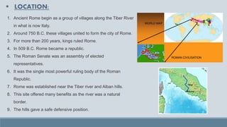 ▪ LOCATION:
1. Ancient Rome begin as a group of villages along the Tiber River
in what is now Italy.
2. Around 750 B.C. these villages united to form the city of Rome.
3. For more than 200 years, kings ruled Rome.
4. In 509 B.C. Rome became a republic.
5. The Roman Senate was an assembly of elected
representatives.
6. It was the single most powerful ruling body of the Roman
Republic.
7. Rome was established near the Tiber river and Alban hills.
8. This site offered many benefits as the river was a natural
border.
9. The hills gave a safe defensive position.
 