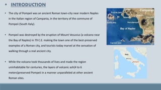 ▪ INTRODUCTION
• The city of Pompeii was an ancient Roman town-city near modern Naples
in the Italian region of Campania, in the territory of the commune of
Pompeii (South Italy).
• Pompeii was destroyed by the eruption of Mount Vesuvius (a volcano near
the Bay of Naples) in 79 C.E. making the town one of the best-preserved
examples of a Roman city, and tourists today marvel at the sensation of
walking through a real ancient city.
• While the volcano took thousands of lives and made the region
uninhabitable for centuries, the layers of volcanic ash(4 to 6
meters)preserved Pompeii in a manner unparalleled at other ancient
Roman sites.
 