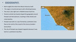 ▪ GEOGRAPHY:
• Built roughly five miles from Mount Vesuvius itself.
• The region is humid and warm with refreshing breezes.
• The area is also right over a Mediterranean fault line.
• Tectonic activity has heavily shaped the geography around
Pompeii and Herculaneum, resulting in hilly inlands and
rocky beaches.
• Pompeii was built on a spur formed by a prehistoric lava
flow to the north of the mouth of the Sarnus (modern
Sarno) River
• The city of Pompeii was shaped irregularly because it was
built on a prehistoric lava flow.
 