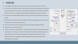 ▪ FORUM:
● The religious, political, and commercial center of any Roman city was its forum.
● The Forum was the site of various services and structures, and could be considered a
sort of “downtown” for Pompeii. Later Roman development to the North and East
left the forum in the original (irregularly planned) south west corner of the city.
● The forum was around 142X38 meters with the north side closed by the Temple of
Jupiter.
● The forum was an open central area filled with statues,platforms and notice boards.
The open piazza was paved with stone.
● The forum had most of the principle temples and public buildings around it.
● Macellum was a covered market.
● A kind of “entertainment district” in the south-central section of Pompeii included
two theaters—one open-air, the other smaller and roofed. In these theaters, one
could see plays, hear musical performances, and perhaps hold civic or social
gatherings. These entertainments differ drastically from those enjoyed in the
amphitheater at Pompeii.
 