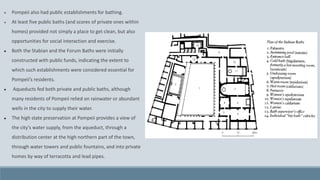 ● Pompeii also had public establishments for bathing.
● At least five public baths (and scores of private ones within
homes) provided not simply a place to get clean, but also
opportunities for social interaction and exercise.
● Both the Stabian and the Forum Baths were initially
constructed with public funds, indicating the extent to
which such establishments were considered essential for
Pompeii’s residents.
● Aqueducts fed both private and public baths, although
many residents of Pompeii relied on rainwater or abundant
wells in the city to supply their water.
● The high state preservation at Pompeii provides a view of
the city’s water supply, from the aqueduct, through a
distribution center at the high northern part of the town,
through water towers and public fountains, and into private
homes by way of terracotta and lead pipes.
 