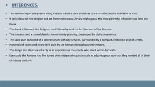 ▪ INFERENCES:
• The Roman Empire conquered many nations. It had a strict social set up so that the Empire didn’t fall to ruin.
• It took ideas for new religion and art from these areas. As you might guess, the most powerful influence was from the
Greek.
• The Greek influenced the Religion, the Philosophy, and the Architecture of the Romans.
• The Romans used a consolidated scheme for city planning, developed for civil convenience.
• The basic plan consisted of a central forum with city services, surrounded by a compact, rectilinear grid of streets.
• Hundreds of towns and cities were built by the Romans throughout their empire.
• The design and structure of a city is as important as the people who dwell within her walls.
• Eventually the Romans had fine tuned their design principals in such an advantageous way that they molded all of their
city states similarly.
 