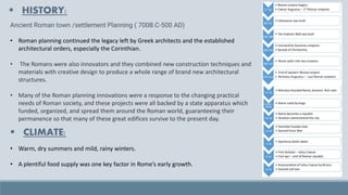 ▪ HISTORY:
Ancient Roman town /settlement Planning ( 700B.C-500 AD)
• Roman planning continued the legacy left by Greek architects and the established
architectural orders, especially the Corinthian.
• The Romans were also innovators and they combined new construction techniques and
materials with creative design to produce a whole range of brand new architectural
structures.
• Many of the Roman planning innovations were a response to the changing practical
needs of Roman society, and these projects were all backed by a state apparatus which
funded, organized, and spread them around the Roman world, guaranteeing their
permanence so that many of these great edifices survive to the present day.
▪ CLIMATE:
• Warm, dry summers and mild, rainy winters.
• A plentiful food supply was one key factor in Rome’s early growth.
 