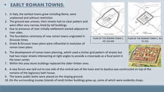 ▪ EARLY ROMAN TOWNS:
1. In Italy, the earliest towns grew including Rome, were
unplanned and without restriction.
2. The ground was uneven, their streets had no clear pattern and
were often very narrow, lined by tall buildings.
3. Due to presence of river initially settlement started adjacent to
river sides.
4. The foundation ceremony of new roman towns originated in
Etruscan times.
5. Greek & Etruscan town plans were influential in evolution of
roman town plans.
PLAN OF THE ROMAN TOWN C. AD
75-150
PLAN OF THE ROMAN TOWN C.
AD 150-400
8. A new forum was laid out to one side of the central axis of the town and its basilica was constructed on top of the
remains of the legionary bath house.
9. The towns public baths were placed on the sloping ground.
10. On the surrounding insulae (islands of land) timber buildings grew up, some of which were evidently shops.
6. The development of roman town planning, which used a similar grid pattern of streets but
had two major streets intersecting at right angles to provide a crossroads as a focal point in
the town center.
7. Within this area stone buildings replaced the older timber ones.
 