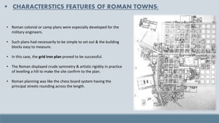 ▪ CHARACTERSTICS FEATURES OF ROMAN TOWNS:
• Roman colonial or camp plans were especially developed for the
military engineers.
• Such plans had necessarily to be simple to set out & the building
blocks easy to measure.
• In this case, the grid iron plan proved to be successful.
• The Roman displayed crude symmetry & artistic rigidity in practice
of levelling a hill to make the site confirm to the plan.
• Roman planning was like the chess board system having the
principal streets rounding across the length.
 