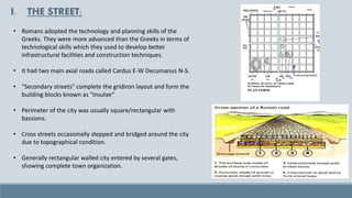 I. THE STREET:
• Romans adopted the technology and planning skills of the
Greeks. They were more advanced than the Greeks in terms of
technological skills which they used to develop better
infrastructural facilities and construction techniques.
• It had two main axial roads called Cardus E-W Decumanus N-S.
• "Secondary streets" complete the gridiron layout and form the
building blocks known as "Insulae“
• Perimeter of the city was usually square/rectangular with
bassions.
• Cross streets occasionally stepped and bridged around the city
due to topographical condition.
• Generally rectangular walled city entered by several gates,
showing complete town organization.
 