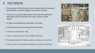 II. THE FORUM:
• The focal point of the city was its forum, where political, economic,
administrative, social and religious activity were centred.
• "Forum area" usually located centre of the town formed by the
intersection of the decamanus and cardo, similar to Greek
“agoras”.
• An open area bordered by colonnades with shops.
• Functioned as the chief meeting place of the town.
• It was two components long.
• It was an open square in the middle of the city.
• This place was full of statues, altars, arches and columns.
• Forums were surrounded by temples and justice buildings.
 