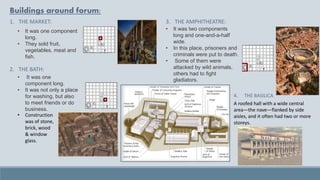 Buildings around forum:
1. THE MARKET:
• It was one component
long.
• They sold fruit,
vegetables, meat and
fish.
2. THE BATH:
• It was one
component long.
• It was not only a place
for washing, but also
to meet friends or do
business.
3. THE AMPHITHEATRE:
• It was two components
long and one-and-a-half
wide.
• In this place, prisoners and
criminals were put to death.
• Some of them were
attacked by wild animals,
others had to fight
gladiators.
• Construction
was of stone,
brick, wood
& window
glass.
A roofed hall with a wide central
area—the nave—flanked by side
aisles, and it often had two or more
storeys.
4. THE BASILICA
 