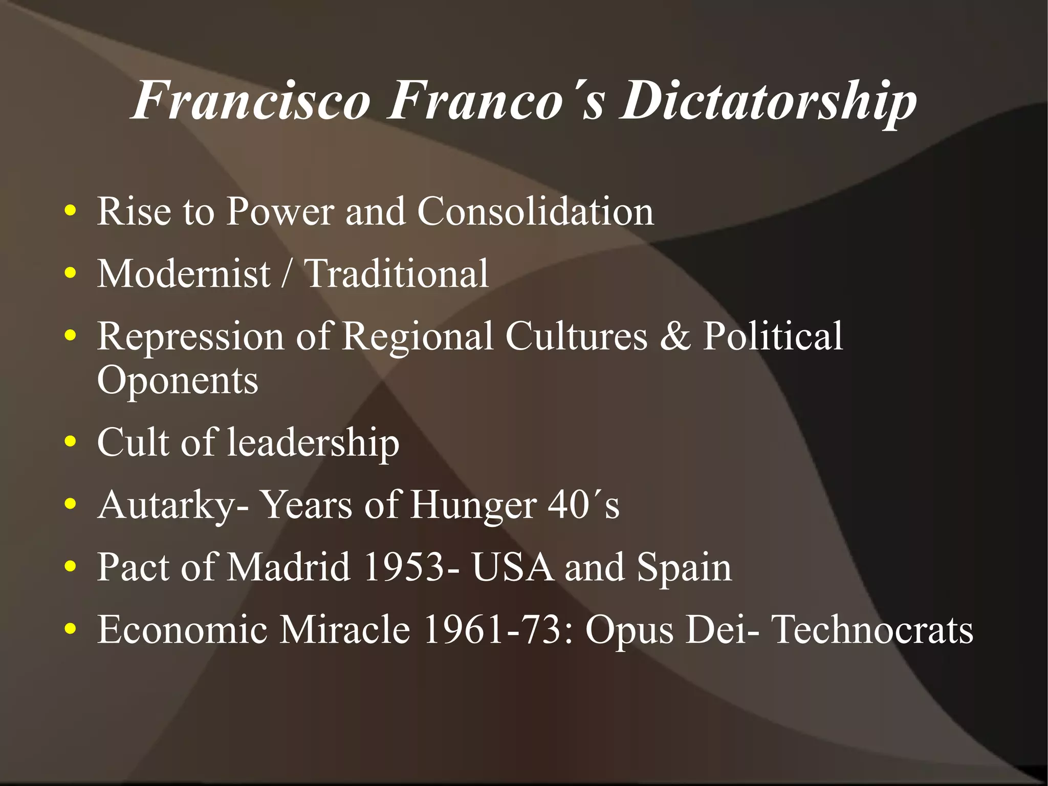 Francisco Franco´s Dictatorship Rise to Power and Consolidation Modernist / Traditional Repression of Regional Cultures & Political Oponents Cult of leadership Autarky- Years of Hunger 40´s Pact of Madrid 1953- USA and Spain Economic Miracle 1961-73: Opus Dei- Technocrats