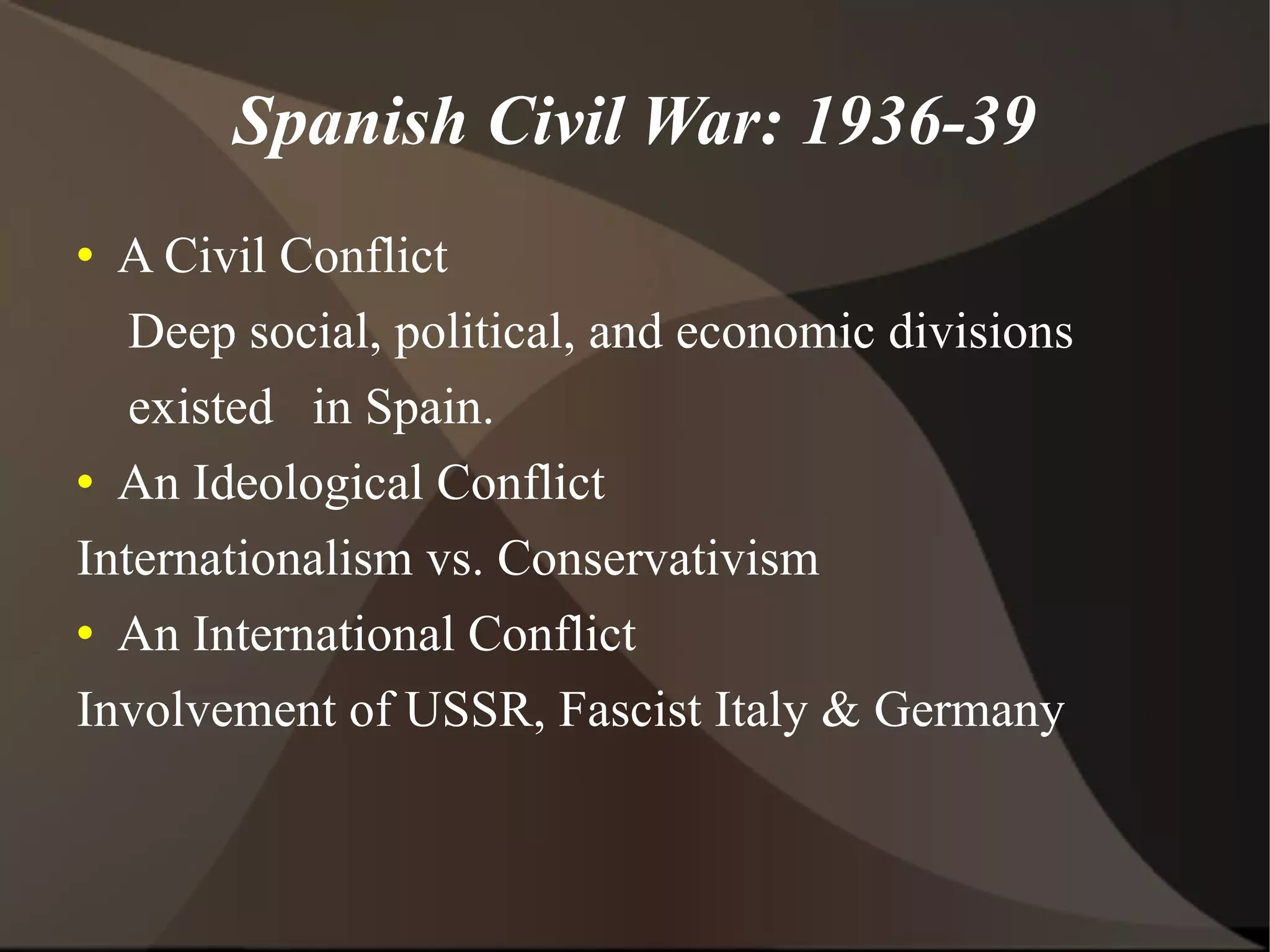 Spanish Civil War: 1936-39 A Civil Conflict Deep social, political, and economic divisions existed in Spain. An Ideological Conflict Internationalism vs. Conservativism An International Conflict Involvement of USSR, Fascist Italy & Germany