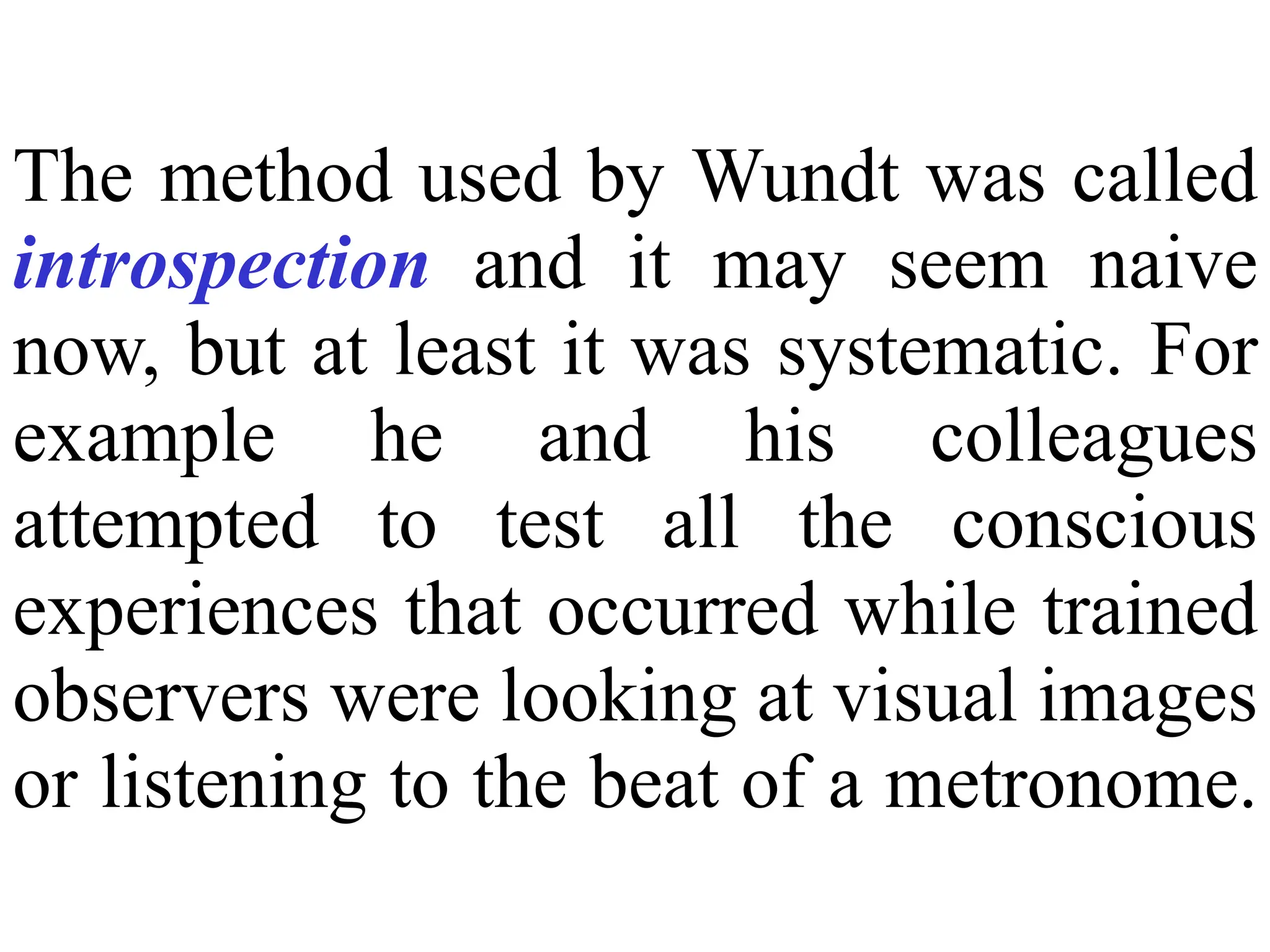 The method used by Wundt was called
introspection and it may seem naive
now, but at least it was systematic. For
example he and his colleagues
attempted to test all the conscious
experiences that occurred while trained
observers were looking at visual images
or listening to the beat of a metronome.
 