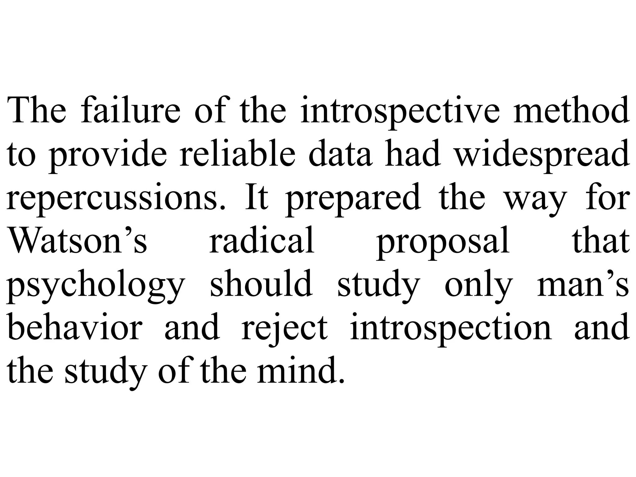 The failure of the introspective method
to provide reliable data had widespread
repercussions. It prepared the way for
Watson’s radical proposal that
psychology should study only man’s
behavior and reject introspection and
the study of the mind.
 