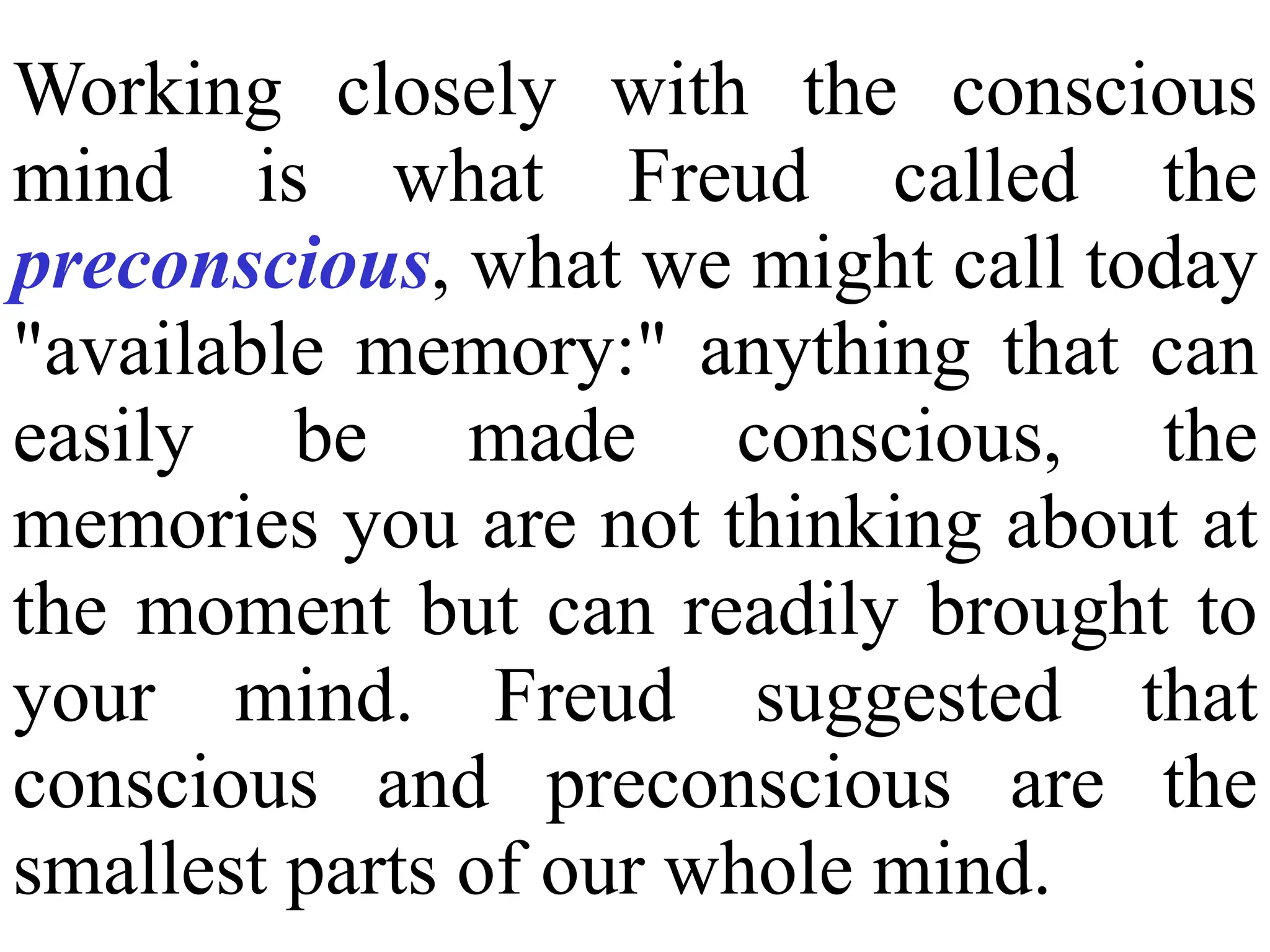 Working closely with the conscious
mind is what Freud called the
preconscious, what we might call today
"available memory:" anything that can
easily be made conscious, the
memories you are not thinking about at
the moment but can readily brought to
your mind. Freud suggested that
conscious and preconscious are the
smallest parts of our whole mind.
 