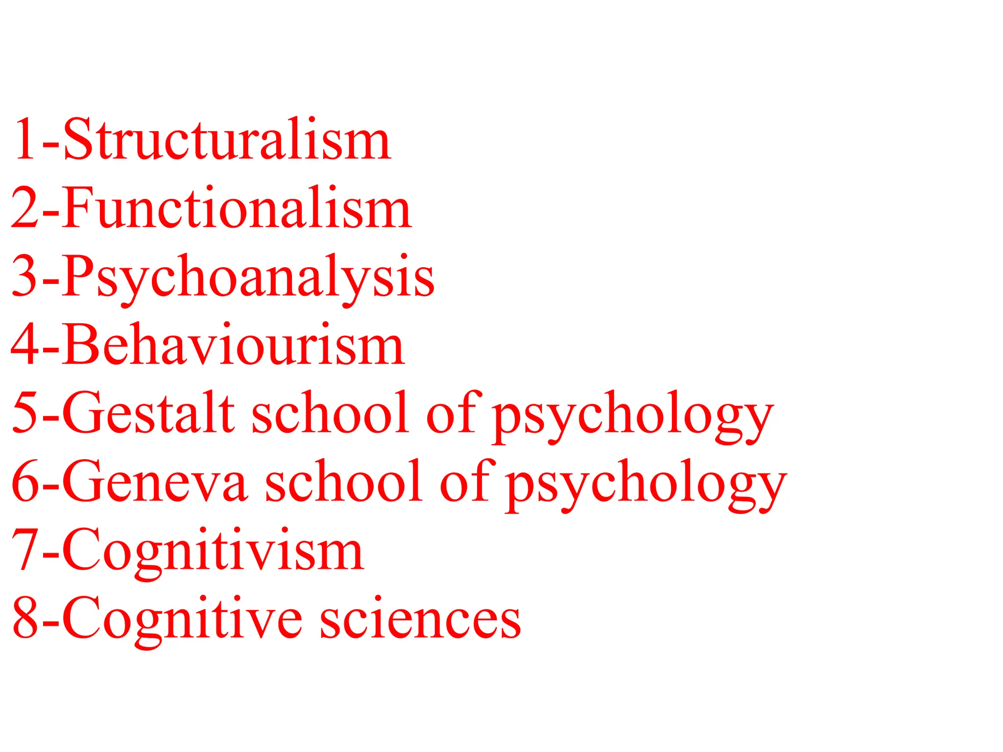 1-Structuralism
2-Functionalism
3-Psychoanalysis
4-Behaviourism
5-Gestalt school of psychology
6-Geneva school of psychology
7-Cognitivism
8-Cognitive sciences
 