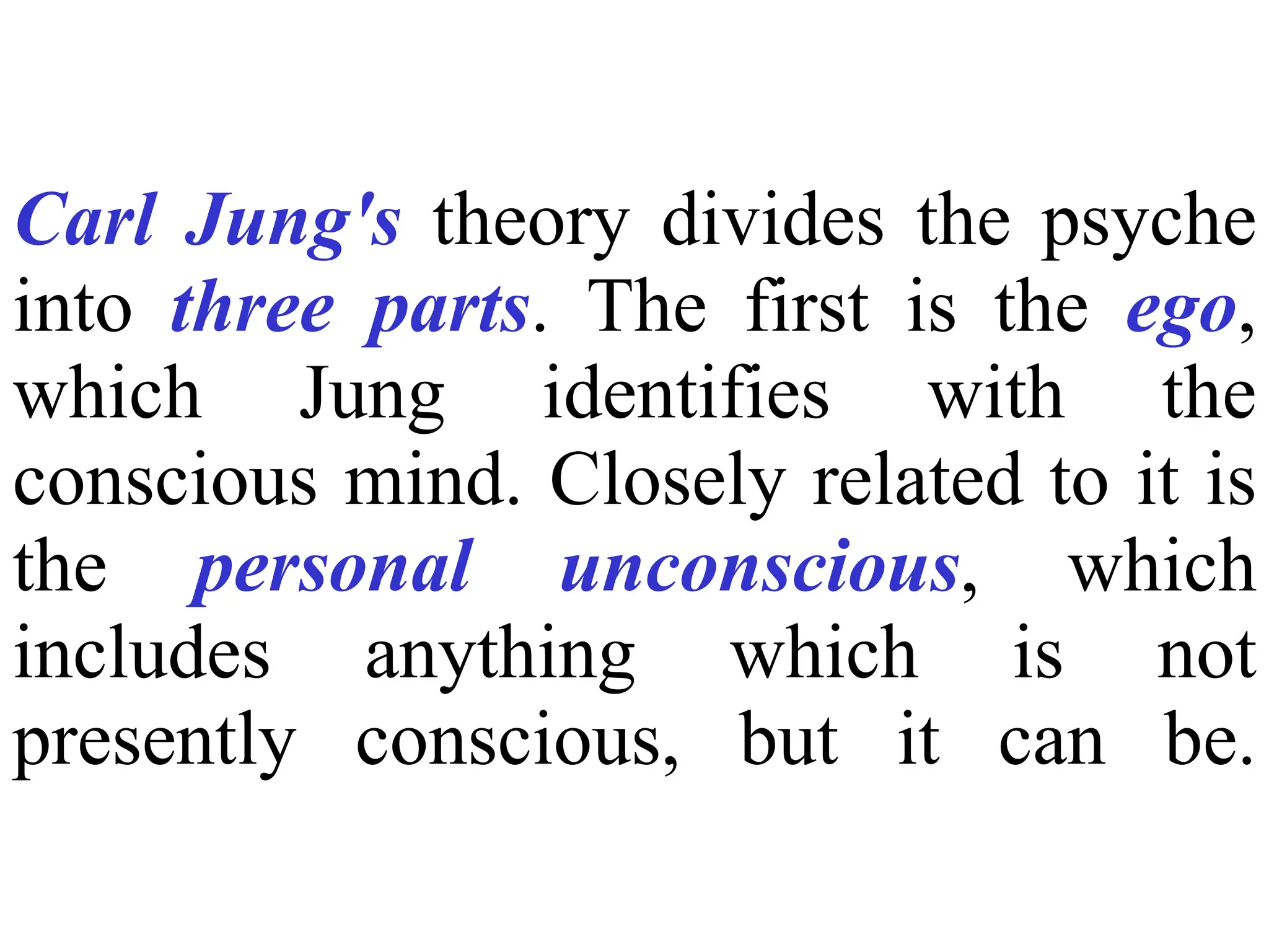 Carl Jung's theory divides the psyche
into three parts. The first is the ego,
which Jung identifies with the
conscious mind. Closely related to it is
the personal unconscious, which
includes anything which is not
presently conscious, but it can be.
 