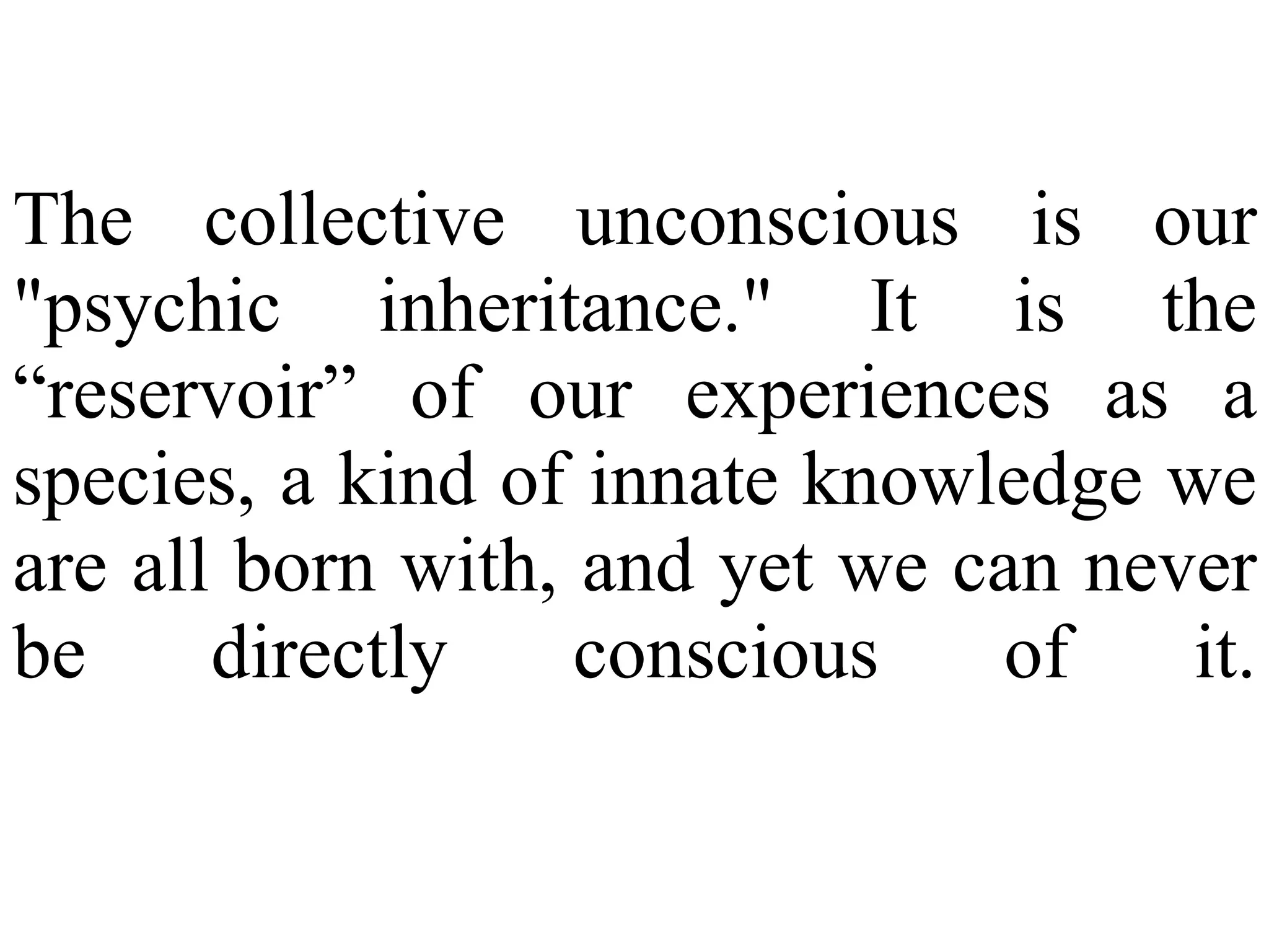The collective unconscious is our
"psychic inheritance." It is the
“reservoir” of our experiences as a
species, a kind of innate knowledge we
are all born with, and yet we can never
be directly conscious of it.
 