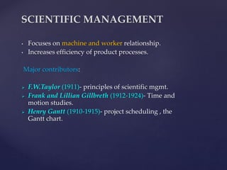• Focuses on machine and worker relationship.
• Increases efficiency of product processes.
Major contributors:
 F.W.Taylor (1911)- principles of scientific mgmt.
 Frank and Lillian Gillbreth (1912-1924)- Time and
motion studies.
 Henry Gantt (1910-1915)- project scheduling , the
Gantt chart.
SCIENTIFIC MANAGEMENT
 