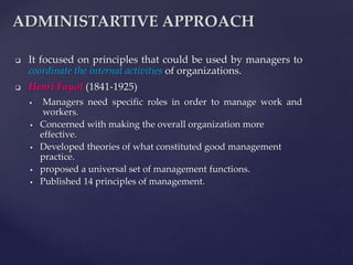  It focused on principles that could be used by managers to
coordinate the internal activities of organizations.
 Henri Fayol (1841-1925)
 Managers need specific roles in order to manage work and
workers.
 Concerned with making the overall organization more
effective.
 Developed theories of what constituted good management
practice.
 proposed a universal set of management functions.
 Published 14 principles of management.
ADMINISTARTIVE APPROACH
 