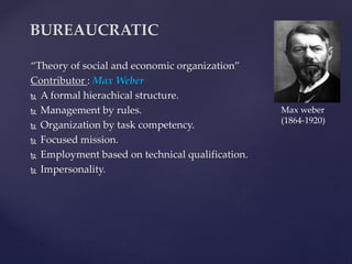 “Theory of social and economic organization”
Contributor : Max Weber
 A formal hierachical structure.
 Management by rules.
 Organization by task competency.
 Focused mission.
 Employment based on technical qualification.
 Impersonality.
BUREAUCRATIC
Max weber
(1864-1920)
 