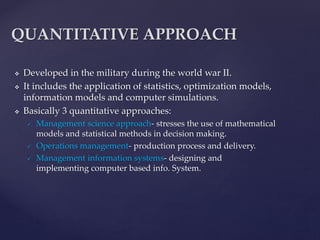  Developed in the military during the world war II.
 It includes the application of statistics, optimization models,
information models and computer simulations.
 Basically 3 quantitative approaches:
 Management science approach- stresses the use of mathematical
models and statistical methods in decision making.
 Operations management- production process and delivery.
 Management information systems- designing and
implementing computer based info. System.
QUANTITATIVE APPROACH
 