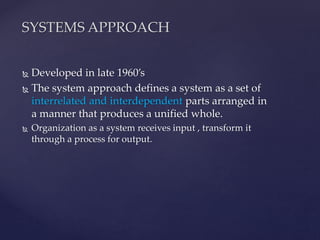  Developed in late 1960’s
 The system approach defines a system as a set of
interrelated and interdependent parts arranged in
a manner that produces a unified whole.
 Organization as a system receives input , transform it
through a process for output.
SYSTEMS APPROACH
 