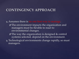  Assumes there is no one best way to manage.
The environment impacts the organization and
managers must be flexible to react to
environmental changes.
The way the organization is designed & control
systems selected, depend on the environment.
 Technological environments change rapidly, so must
managers.
CONTINGENCY APPROACH
 