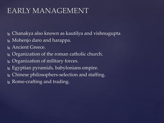  Chanakya also known as kautilya and vishnugupta
 Mohenjo daro and harappa.
 Ancient Greece.
 Organization of the roman catholic church.
 Organization of military forces.
 Egyptian pyramids, babylonians empire.
 Chinese philosophers-selection and staffing.
 Rome-crafting and trading.
EARLY MANAGEMENT
 