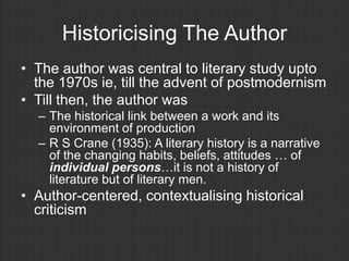 Historicising The Author
• The author was central to literary study upto
  the 1970s ie, till the advent of postmodernism
• Till then, the author was
  – The historical link between a work and its
    environment of production
  – R S Crane (1935): A literary history is a narrative
    of the changing habits, beliefs, attitudes … of
    individual persons…it is not a history of
    literature but of literary men.
• Author-centered, contextualising historical
  criticism
 