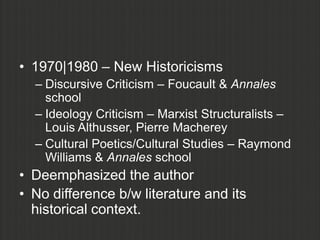 • 1970|1980 – New Historicisms
  – Discursive Criticism – Foucault & Annales
    school
  – Ideology Criticism – Marxist Structuralists –
    Louis Althusser, Pierre Macherey
  – Cultural Poetics/Cultural Studies – Raymond
    Williams & Annales school
• Deemphasized the author
• No difference b/w literature and its
  historical context.
 