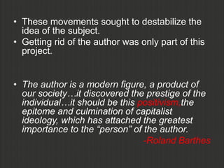 • These movements sought to destabilize the
  idea of the subject.
• Getting rid of the author was only part of this
  project.


• The author is a modern figure, a product of
  our society…it discovered the prestige of the
  individual…it should be this positivism,the
  epitome and culmination of capitalist
  ideology, which has attached the greatest
  importance to the “person” of the author.
                                -Roland Barthes
 