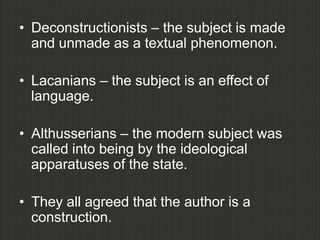 • Deconstructionists – the subject is made
  and unmade as a textual phenomenon.

• Lacanians – the subject is an effect of
  language.

• Althusserians – the modern subject was
  called into being by the ideological
  apparatuses of the state.

• They all agreed that the author is a
  construction.
 