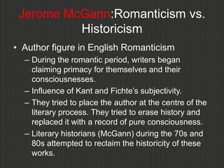 Jerome McGann:Romanticism vs.
          Historicism
• Author figure in English Romanticism
  – During the romantic period, writers began
    claiming primacy for themselves and their
    consciousnesses.
  – Influence of Kant and Fichte‟s subjectivity.
  – They tried to place the author at the centre of the
    literary process. They tried to erase history and
    replaced it with a record of pure consciousness.
  – Literary historians (McGann) during the 70s and
    80s attempted to reclaim the historicity of these
    works.
 