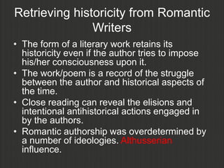 Retrieving historicity from Romantic
               Writers
• The form of a literary work retains its
  historicity even if the author tries to impose
  his/her consciousness upon it.
• The work/poem is a record of the struggle
  between the author and historical aspects of
  the time.
• Close reading can reveal the elisions and
  intentional antihistorical actions engaged in
  by the authors.
• Romantic authorship was overdetermined by
  a number of ideologies. Althusserian
  influence.
 