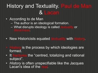 History and Textuality. Paul de Man
             & Lacan
• According to de Man
   – The author is an ideological formation.
   – What disrupts ideology is called textuality or
     literariness.

• New Historicists equated textuality with history.

• History is the process by which ideologies are
  formed.
• It fractures the “centred, totalizing and rational
  subject”.
• History is often unspecifiable like the Jacques
  Lacan‟s idea of the real.
 