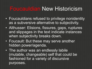 Foucauldian New Historicism
• Foucauldians refused to privilege nonidentity
  as a subversive alternative to subjectivity.
• Althusser: Elisions, fissures, gaps, ruptures
  and slippages in the text indicate instances
  when subjectivity breaks down.
• Foucault: But these may serve another
  hidden power/agenda.
• The author was an endlessly labile
  (mutable, changeable) self that could be
  fashioned for a variety of discursive
  purposes.
 