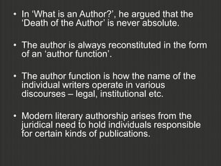 • In „What is an Author?‟, he argued that the
  „Death of the Author‟ is never absolute.

• The author is always reconstituted in the form
  of an „author function‟.

• The author function is how the name of the
  individual writers operate in various
  discourses – legal, institutional etc.

• Modern literary authorship arises from the
  juridical need to hold individuals responsible
  for certain kinds of publications.
 