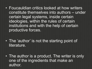 • Foucauldian critics looked at how writers
  constitute themselves into authors – under
  certain legal systems, inside certain
  ideologies, within the rules of certain
  institutions and with the help of certain
  productive forces.

• The „author‟ is not the starting point of
  literature.

• The author is a product. The writer is only
  one of the ingredients that make an
  author.
 