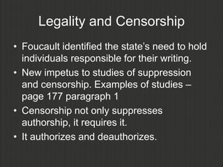 Legality and Censorship
• Foucault identified the state‟s need to hold
  individuals responsible for their writing.
• New impetus to studies of suppression
  and censorship. Examples of studies –
  page 177 paragraph 1
• Censorship not only suppresses
  authorship, it requires it.
• It authorizes and deauthorizes.
 