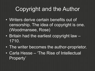Copyright and the Author
• Writers derive certain benefits out of
  censorship. The idea of copyright is one.
  (Woodmansee, Rose)
• Britain had the earliest copyright law –
  1710.
• The writer becomes the author-proprietor.
• Carla Hesse – „The Rise of Intellectual
  Property‟
 