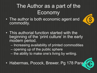 The Author as a part of the
              Economy
• The author is both economic agent and
  commodity.

• This authorial function started with the
  beginning of the „print culture‟ in the early
  modern period.
  – Increasing availability of printed commodities
  – opening up of the public sphere
  – the ability to make one‟s living by writing.

• Habermas, Pocock, Brewer. Pg 178 Para 0
 