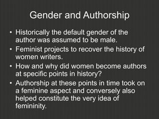 Gender and Authorship
• Historically the default gender of the
  author was assumed to be male.
• Feminist projects to recover the history of
  women writers.
• How and why did women become authors
  at specific points in history?
• Authorship at these points in time took on
  a feminine aspect and conversely also
  helped constitute the very idea of
  femininity.
 