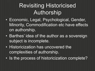 Revisiting Historicised
            Authorship
• Economic, Legal, Psychological, Gender,
  Minority, Commodification etc have effects
  on authorship.
• Barthes‟ idea of the author as a sovereign
  subject is incomplete.
• Historicization has uncovered the
  complexities of authorship.
• Is the process of historicization complete?
 