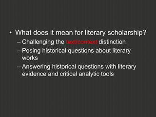 • What does it mean for literary scholarship?
  – Challenging the text/context distinction
  – Posing historical questions about literary
    works
  – Answering historical questions with literary
    evidence and critical analytic tools
 