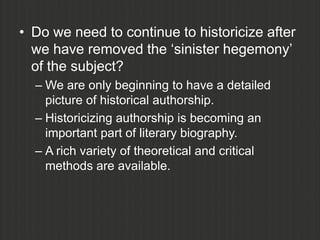 • Do we need to continue to historicize after
  we have removed the „sinister hegemony‟
  of the subject?
  – We are only beginning to have a detailed
    picture of historical authorship.
  – Historicizing authorship is becoming an
    important part of literary biography.
  – A rich variety of theoretical and critical
    methods are available.
 