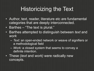 Historicizing the Text
• Author, text, reader, literature etc are fundamental
  categories that are deeply interconnected.
• Barthes – “The text is plural.”
• Barthes attempted to distinguish between text and
  work
   – Text: an open-ended network or weave of signifiers or
     a methodological field
   – Work: a closed system that seems to convey a
     definite intention.
• These (text and work) were radically new
  concepts.
 