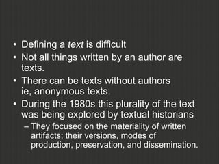 • Defining a text is difficult
• Not all things written by an author are
  texts.
• There can be texts without authors
  ie, anonymous texts.
• During the 1980s this plurality of the text
  was being explored by textual historians
  – They focused on the materiality of written
    artifacts; their versions, modes of
    production, preservation, and dissemination.
 