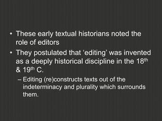 • These early textual historians noted the
  role of editors
• They postulated that „editing‟ was invented
  as a deeply historical discipline in the 18th
  & 19th C.
  – Editing (re)constructs texts out of the
    indeterminacy and plurality which surrounds
    them.
 