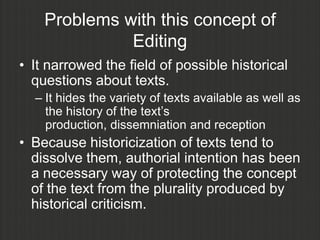 Problems with this concept of
              Editing
• It narrowed the field of possible historical
  questions about texts.
  – It hides the variety of texts available as well as
    the history of the text‟s
    production, dissemniation and reception
• Because historicization of texts tend to
  dissolve them, authorial intention has been
  a necessary way of protecting the concept
  of the text from the plurality produced by
  historical criticism.
 