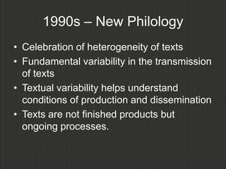 1990s – New Philology
• Celebration of heterogeneity of texts
• Fundamental variability in the transmission
  of texts
• Textual variability helps understand
  conditions of production and dissemination
• Texts are not finished products but
  ongoing processes.
 